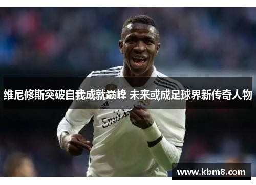 维尼修斯突破自我成就巅峰 未来或成足球界新传奇人物