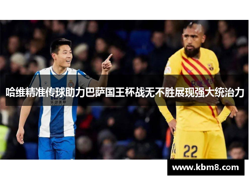 哈维精准传球助力巴萨国王杯战无不胜展现强大统治力