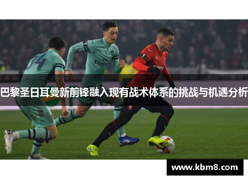 巴黎圣日耳曼新前锋融入现有战术体系的挑战与机遇分析