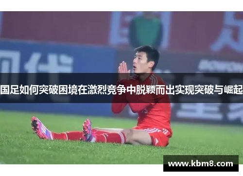 国足如何突破困境在激烈竞争中脱颖而出实现突破与崛起