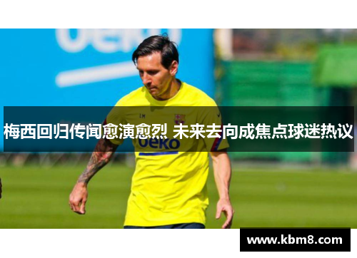 梅西回归传闻愈演愈烈 未来去向成焦点球迷热议