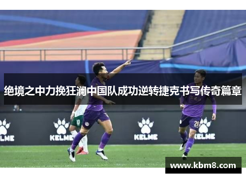 绝境之中力挽狂澜中国队成功逆转捷克书写传奇篇章